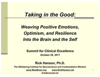 Taking in the Good:

      Weaving Positive Emotions,
       Optimism, and Resilience
      Into the Brain and the Self

           Summit for Clinical Excellence
                        October 29, 2011


                   Rick Hanson, Ph.D.
The Wellspring Institute for Neuroscience and Contemplative Wisdom
           www.WiseBrain.org         www.RickHanson.net              1

                         drrh@comcast.net
 