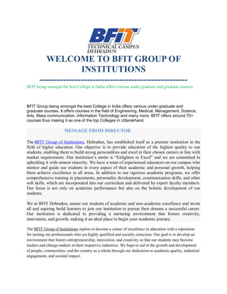 WELCOME TO BFIT GROUP OF
INSTITUTIONS
--------------------------------------------------
BFIT being amongst the best College in India offers various under graduate and graduate courses.
BFIT Group being amongst the best College in India offers various under graduate and
graduate courses. It offers courses in the field of Engineering, Medical, Management, Science,
Arts, Mass communication, Information Technology and many more. BFIT offers around 70+
courses thus making it as one of the top Colleges in Uttarakhand.
MESSAGE FROM DIRECTOR
The BFIT Group of Institutions, Dehradun, has established itself as a premier institution in the
field of higher education. Our objective is to provide education of the highest quality to our
students, enabling them to build strong personalities and excel in their chosen careers in line with
market requirements .Our institution’s motto is “Enlighten to Excel” and we are committed to
upholding it with utmost sincerity. We have a team of experienced educators on our campus who
mentor and guide our students in every aspect of their academic and personal growth, helping
them achieve excellence in all areas. In addition to our rigorous academic programs, we offer
comprehensive training in placements, personality development, communication skills, and other
soft skills, which are incorporated into our curriculum and delivered by expert faculty members.
Our focus is not only on academic performance but also on the holistic development of our
students.
We at BFIT Dehradun, assure our students of academic and non-academic excellence and invite
all and aspiring build learners to join our institution to pursue their dreams a successful career.
Our institution is dedicated to providing a nurturing environment that fosters creativity,
innovation, and growth, making it an ideal place to begin your academic journey.
The BFIT Group of Institutions aspires to become a center of excellence in education with a reputation
for turning out professionals who are highly qualified and socially conscious. Our goal is to develop an
environment that fosters entrepreneurship, innovation, and creativity so that our students may become
leaders and change-makers in their respective industries. We hope to aid in the growth and development
of people, communities, and the country as a whole through our dedication to academic quality, industrial
engagement, and societal impact.
 