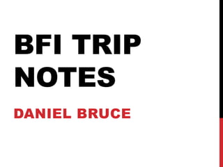 BFI TRIP 
NOTES 
DANIEL BRUCE 
 