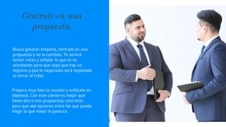 Céntrate en una
propuesta.
Busca generar empatía, céntrate en una
propuesta y no la cambies. Te servirá
tomar notas y señalar lo que se va
acordando para que sepa que hay un
registro y que lo negociado será respetado
al cerrar el trato.
Prepara muy bien la reunión y enfócate en
objetivos. Con este cliente es mejor que
lleves dos o tres propuestas concretas
para que vea opciones entre las que pueda
elegir la que mejor le parezca.
 
