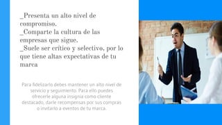 _Presenta un alto nivel de
compromiso.
_Comparte la cultura de las
empresas que sigue.
_Suele ser crítico y selectivo, por lo
que tiene altas expectativas de tu
marca
Para fidelizarlo debes mantener un alto nivel de
servicio y seguimiento. Para ello puedes
ofrecerle alguna insignia como cliente
destacado, darle recompensas por sus compras
o invitarlo a eventos de tu marca.
 