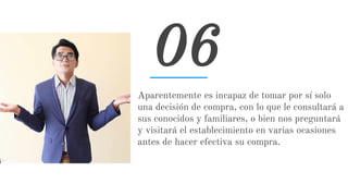 Aparentemente es incapaz de tomar por sí solo
una decisión de compra, con lo que le consultará a
sus conocidos y familiares, o bien nos preguntará
y visitará el establecimiento en varias ocasiones
antes de hacer efectiva su compra.
06
 