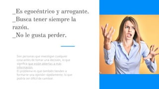 _Es egocéntrico y arrogante.
_Busca tener siempre la
razón.
_No le gusta perder.
Son personas que investigan cualquier
cosa antes de tomar una decisión, lo que
significa que están abiertas a más
información.
El problema es que también tienden a
formarse una opinión rápidamente, lo que
podría ser difícil de cambiar.
 