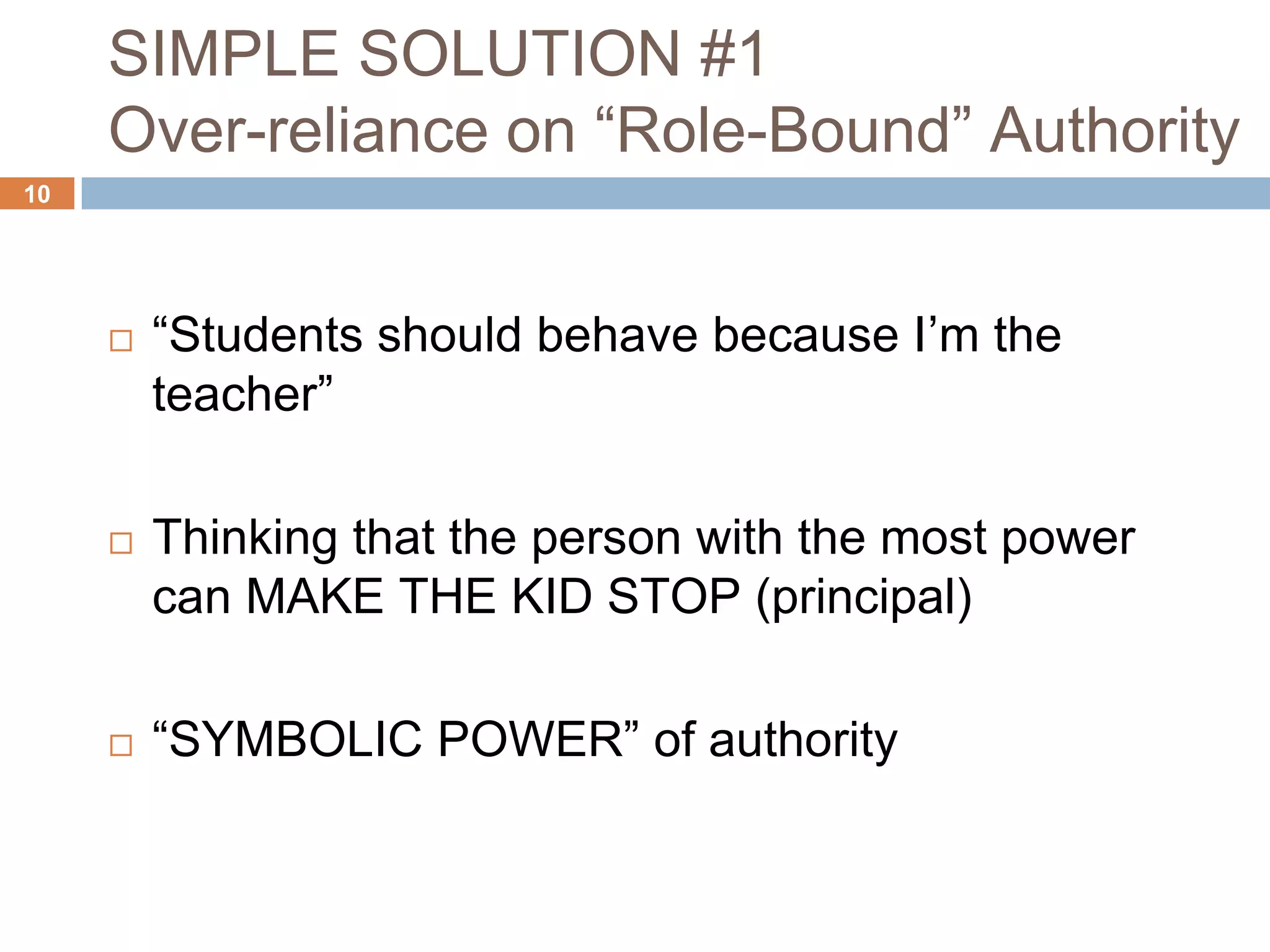 SIMPLE SOLUTION #1
     Over-reliance on “Role-Bound” Authority
10




        “Students should behave because I’m the
         teacher”

        Thinking that the person with the most power
         can MAKE THE KID STOP (principal)

        “SYMBOLIC POWER” of authority
 