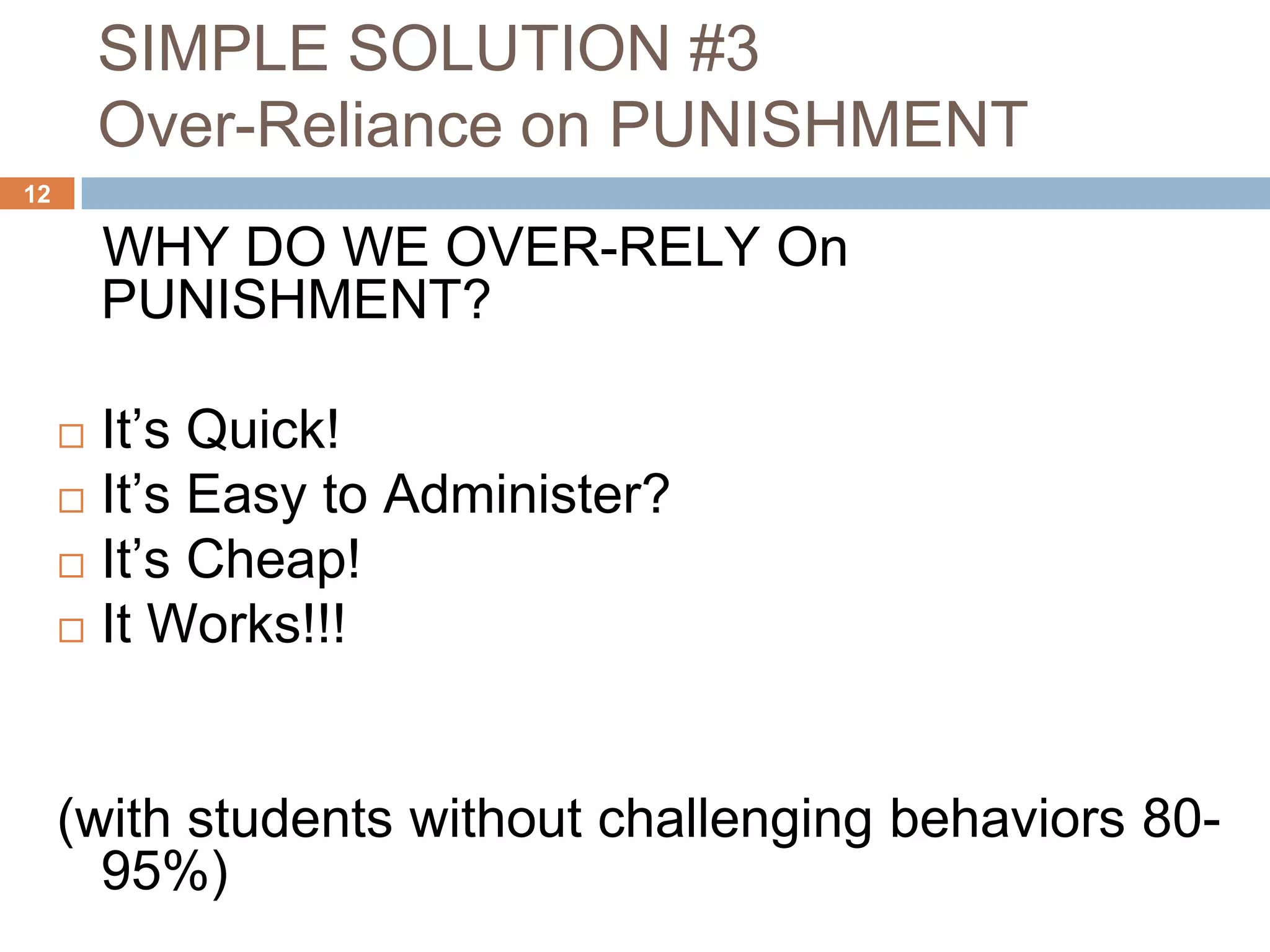 SIMPLE SOLUTION #3
         Over-Reliance on PUNISHMENT
12

         WHY DO WE OVER-RELY On
         PUNISHMENT?

      It’s Quick!
      It’s Easy to Administer?
      It’s Cheap!
      It Works!!!




     (with students without challenging behaviors 80-
       95%)
 