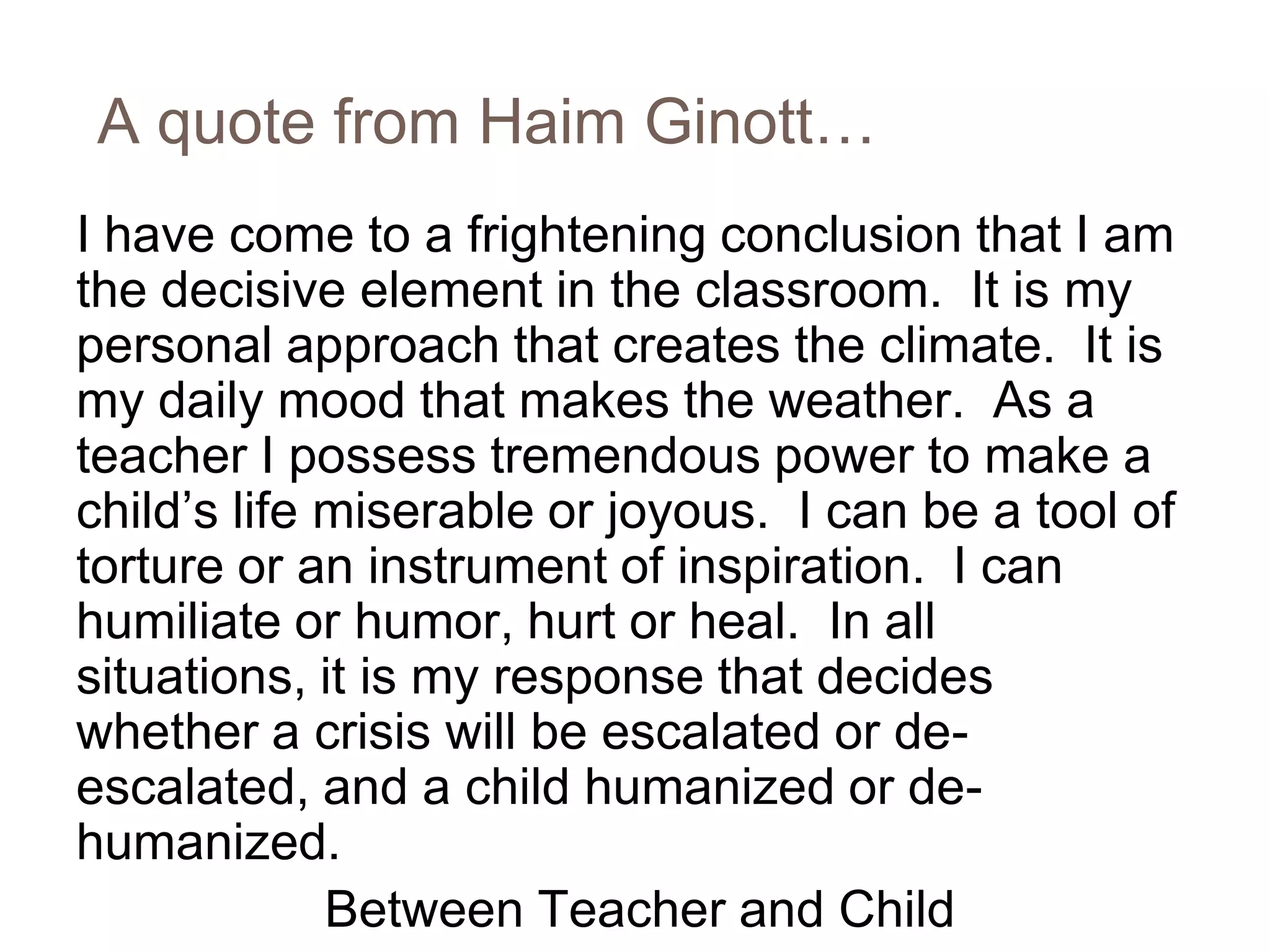 A quote from Haim Ginott…
I have come to a frightening conclusion that I am
the decisive element in the classroom. It is my
personal approach that creates the climate. It is
my daily mood that makes the weather. As a
teacher I possess tremendous power to make a
child’s life miserable or joyous. I can be a tool of
torture or an instrument of inspiration. I can
humiliate or humor, hurt or heal. In all
situations, it is my response that decides
whether a crisis will be escalated or de-
escalated, and a child humanized or de-
humanized.
             Between Teacher and Child
 