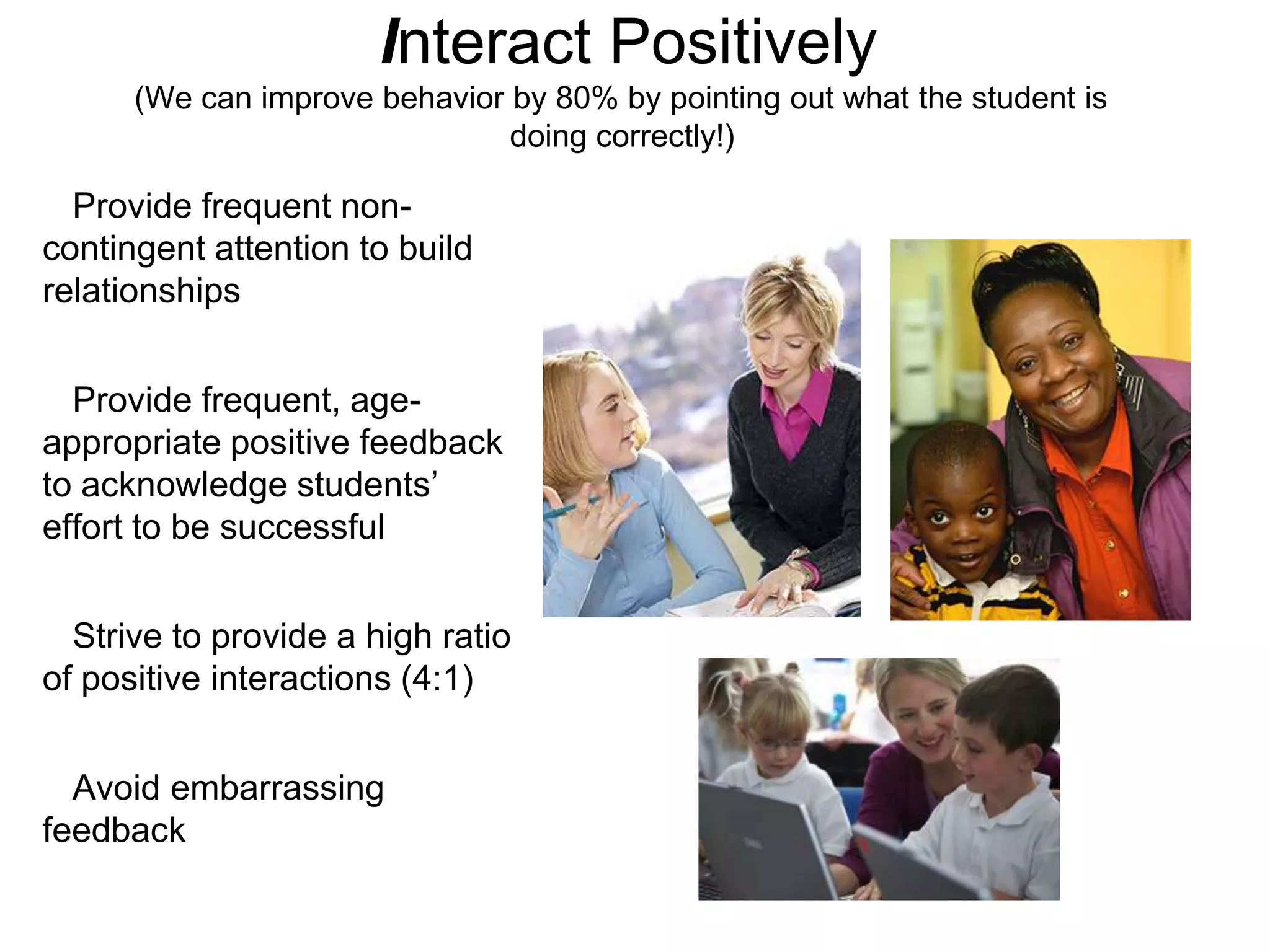 Interact Positively
      (We can improve behavior by 80% by pointing out what the student is
                               doing correctly!)

  Provide frequent non-
contingent attention to build
relationships


  Provide frequent, age-
appropriate positive feedback
to acknowledge students’
effort to be successful


  Strive to provide a high ratio
of positive interactions (4:1)


  Avoid embarrassing
feedback
 