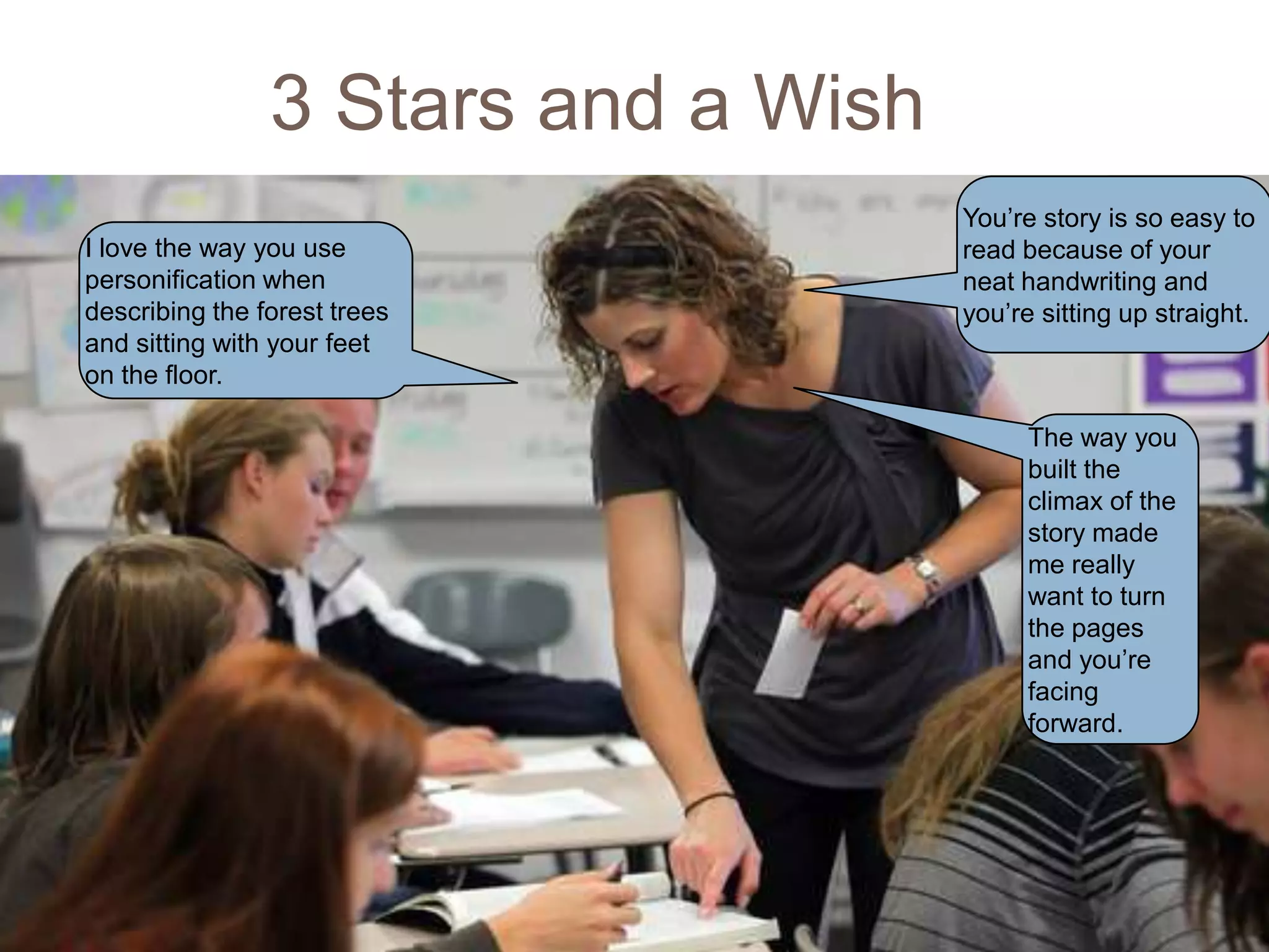 3 Stars and a Wish
19
                                          You’re story is so easy to
     I love the way you use               read because of your
     personification when                 neat handwriting and
     describing the forest trees          you’re sitting up straight.
     and sitting with your feet
     on the floor.

                                                The way you
                                                built the
                                                climax of the
                                                story made
                                                me really
                                                want to turn
                                                the pages
                                                and you’re
                                                facing
                                                forward.
 