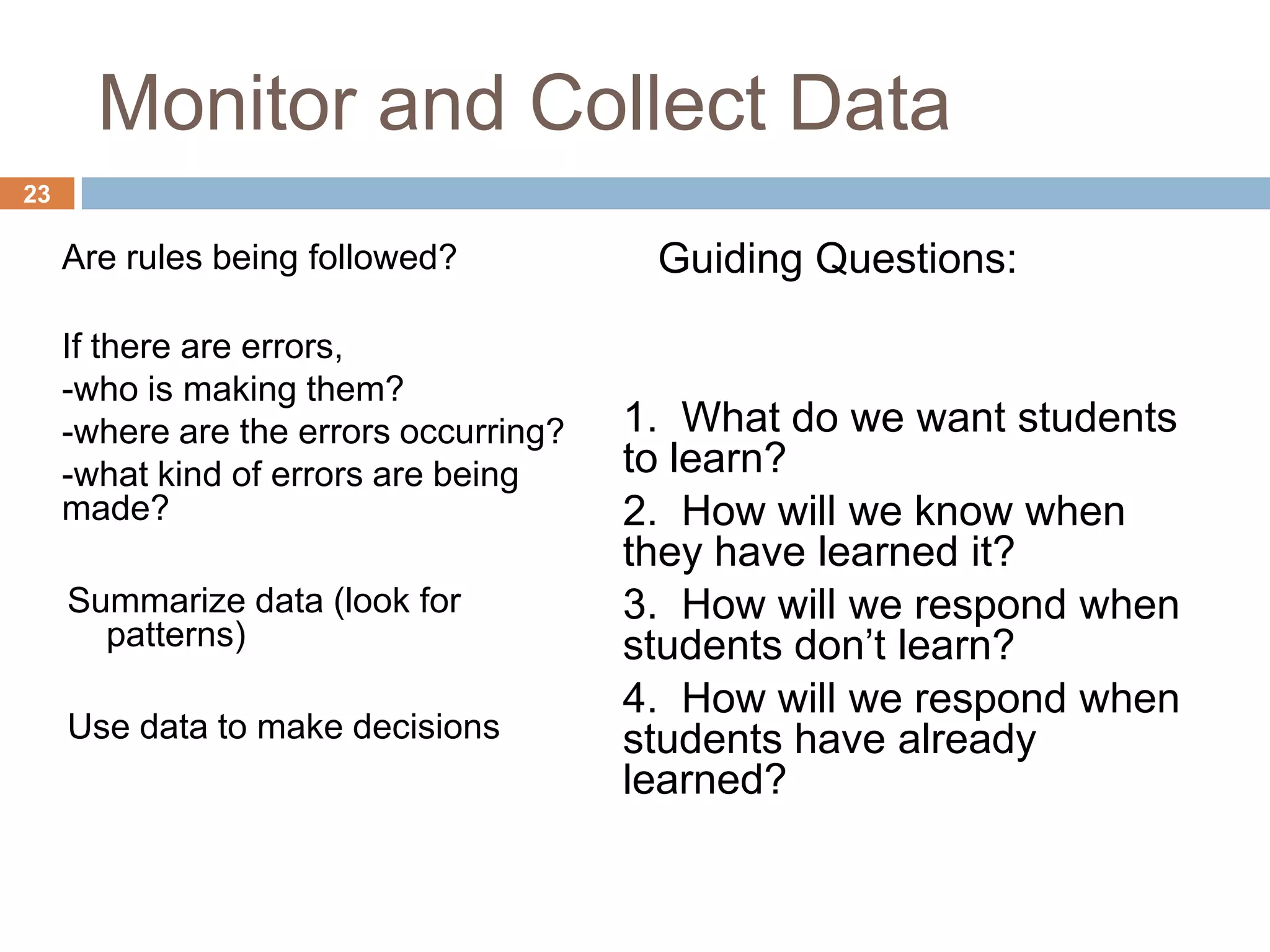 Monitor and Collect Data
23

     Are rules being followed?           Guiding Questions:

     If there are errors,
     -who is making them?
     -where are the errors occurring?   1. What do we want students
     -what kind of errors are being     to learn?
     made?                              2. How will we know when
                                        they have learned it?
     Summarize data (look for           3. How will we respond when
       patterns)                        students don’t learn?
                                        4. How will we respond when
     Use data to make decisions         students have already
                                        learned?
 