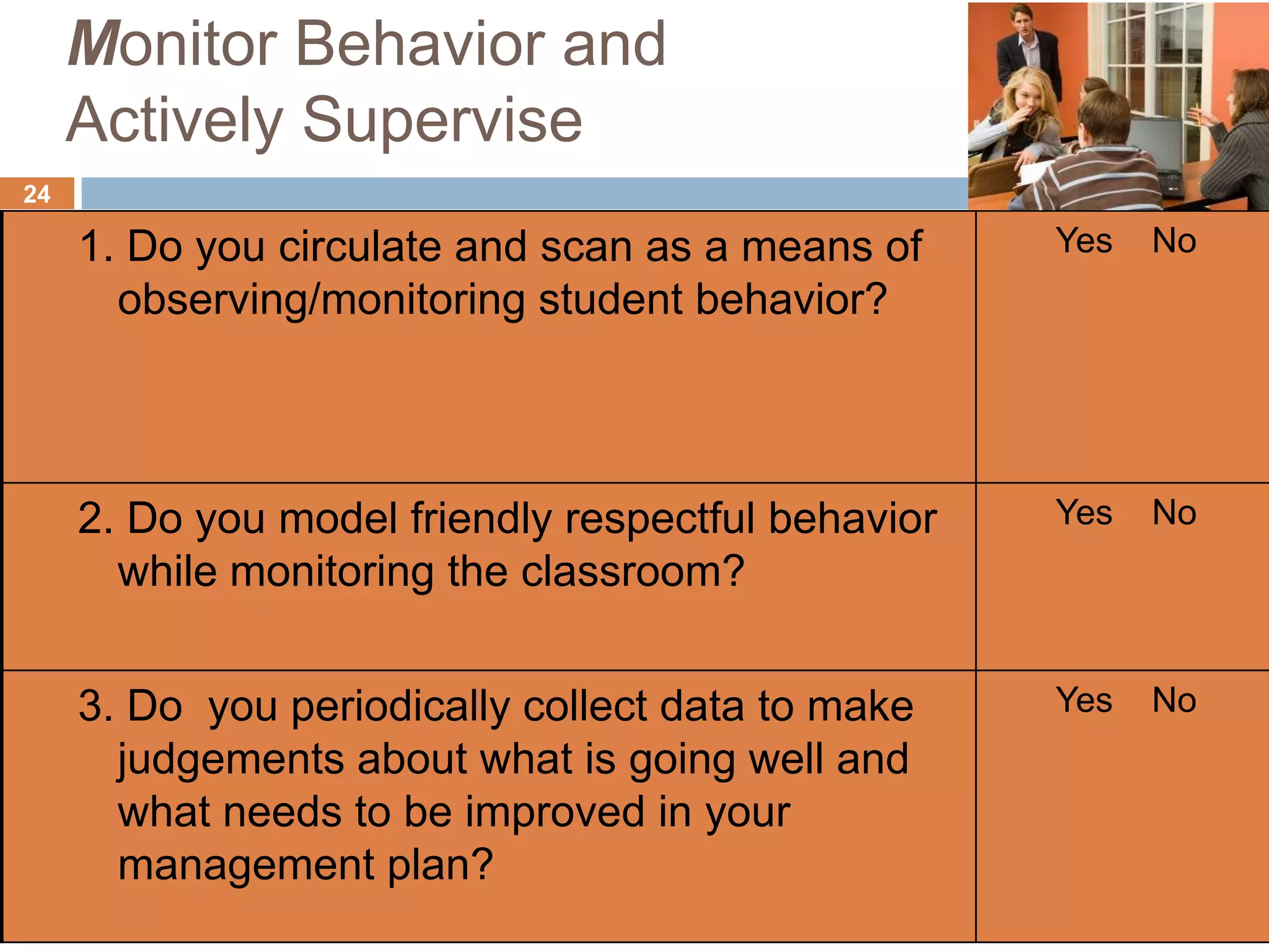 Monitor Behavior and
     Actively Supervise
24

     1. Do you circulate and scan as a means of     Yes   No
       observing/monitoring student behavior?



     2. Do you model friendly respectful behavior   Yes   No
       while monitoring the classroom?


     3. Do you periodically collect data to make    Yes   No
       judgements about what is going well and
       what needs to be improved in your
       management plan?
 
