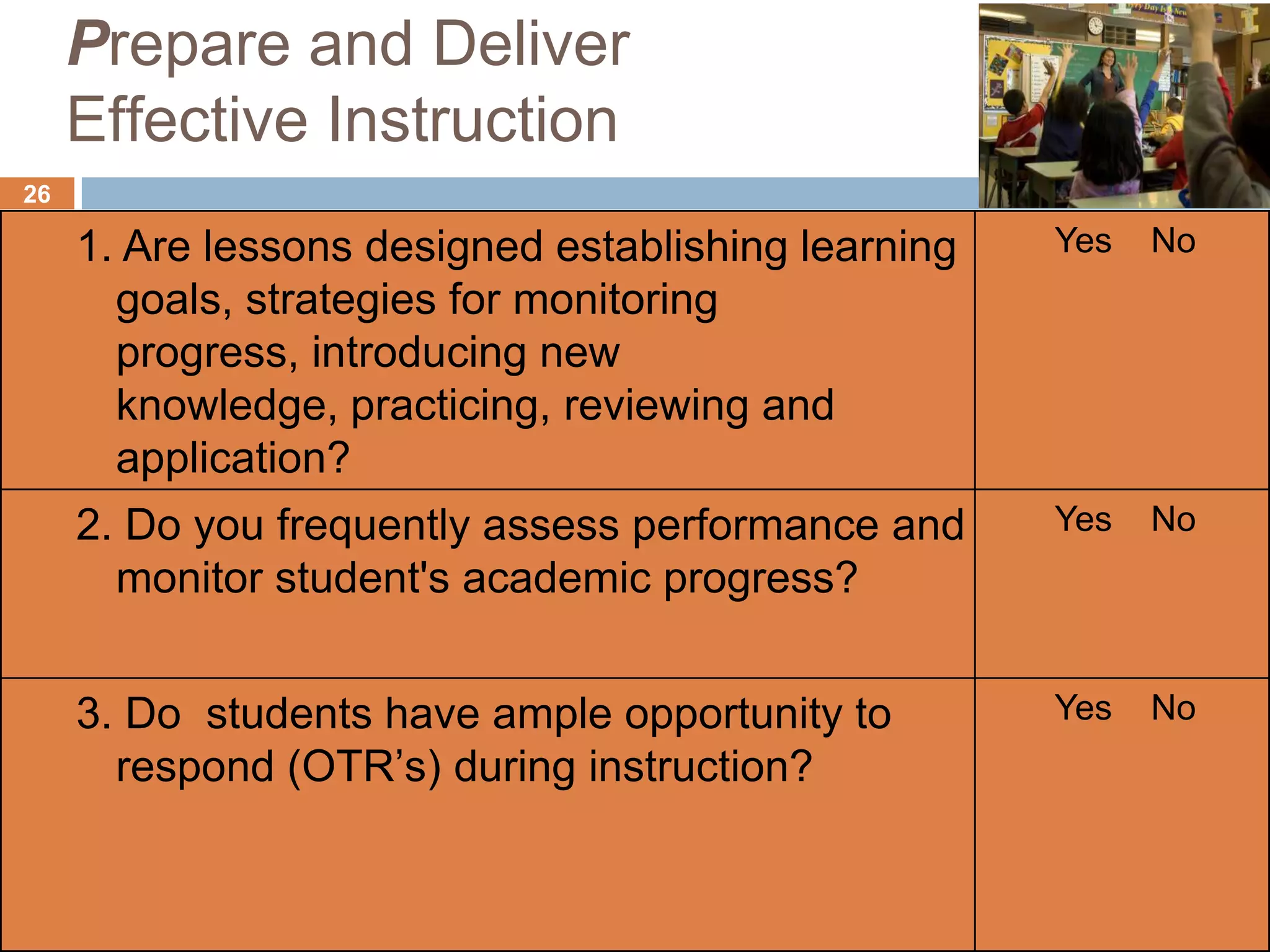Prepare and Deliver
     Effective Instruction
26

     1. Are lessons designed establishing learning   Yes   No
       goals, strategies for monitoring
       progress, introducing new
       knowledge, practicing, reviewing and
       application?
     2. Do you frequently assess performance and     Yes   No
       monitor student's academic progress?


     3. Do students have ample opportunity to        Yes   No
       respond (OTR’s) during instruction?
 