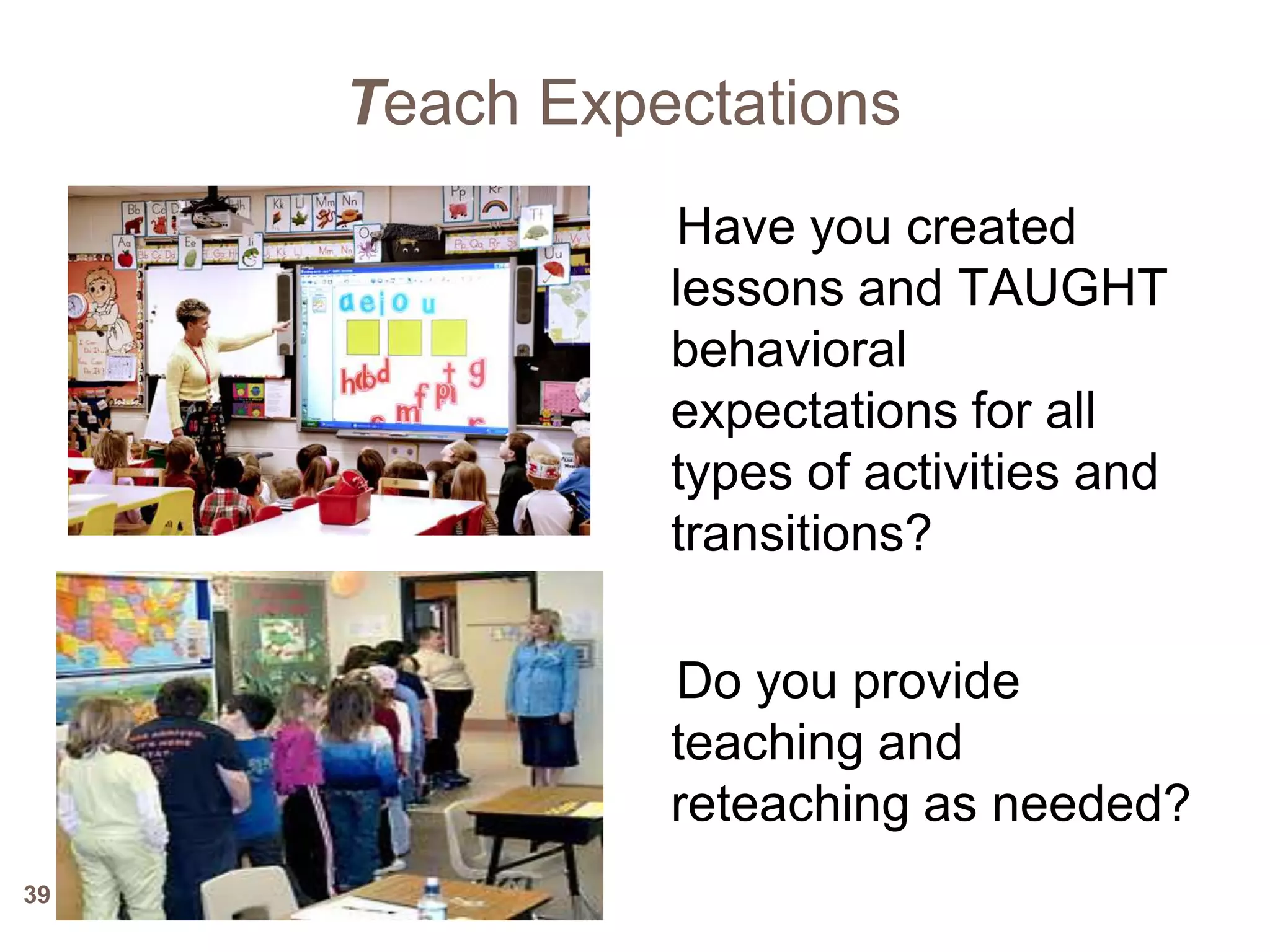 Teach Expectations
               Have you created
               lessons and TAUGHT
               behavioral
               expectations for all
               types of activities and
               transitions?

               Do you provide
               teaching and
               reteaching as needed?
39
 