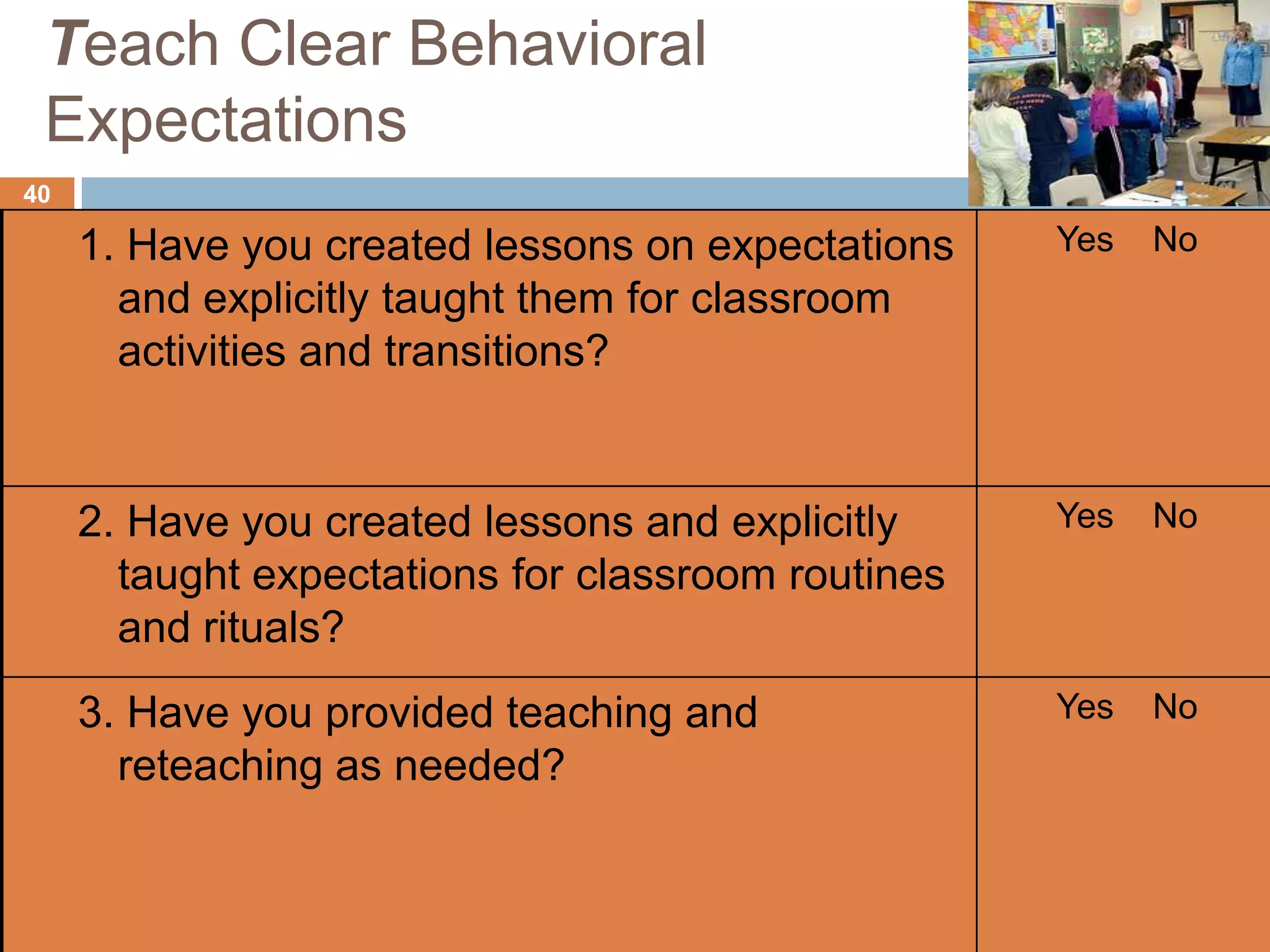 Teach Clear Behavioral
 Expectations
40

     1. Have you created lessons on expectations    Yes   No
       and explicitly taught them for classroom
       activities and transitions?


     2. Have you created lessons and explicitly     Yes   No
       taught expectations for classroom routines
       and rituals?
     3. Have you provided teaching and              Yes   No
       reteaching as needed?
 