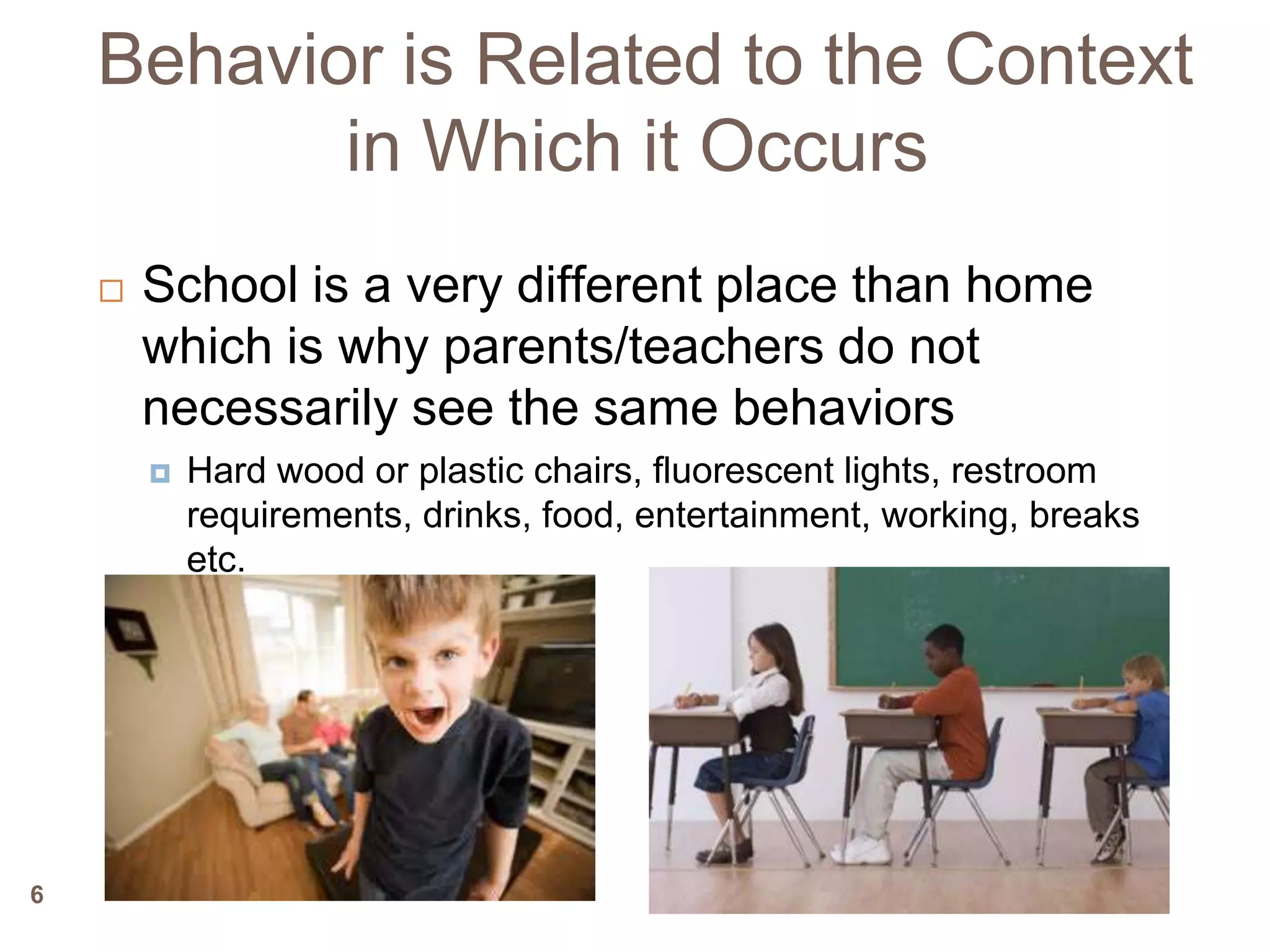 Behavior is Related to the Context
           in Which it Occurs
       School is a very different place than home
        which is why parents/teachers do not
        necessarily see the same behaviors
           Hard wood or plastic chairs, fluorescent lights, restroom
            requirements, drinks, food, entertainment, working, breaks
            etc.




6
 