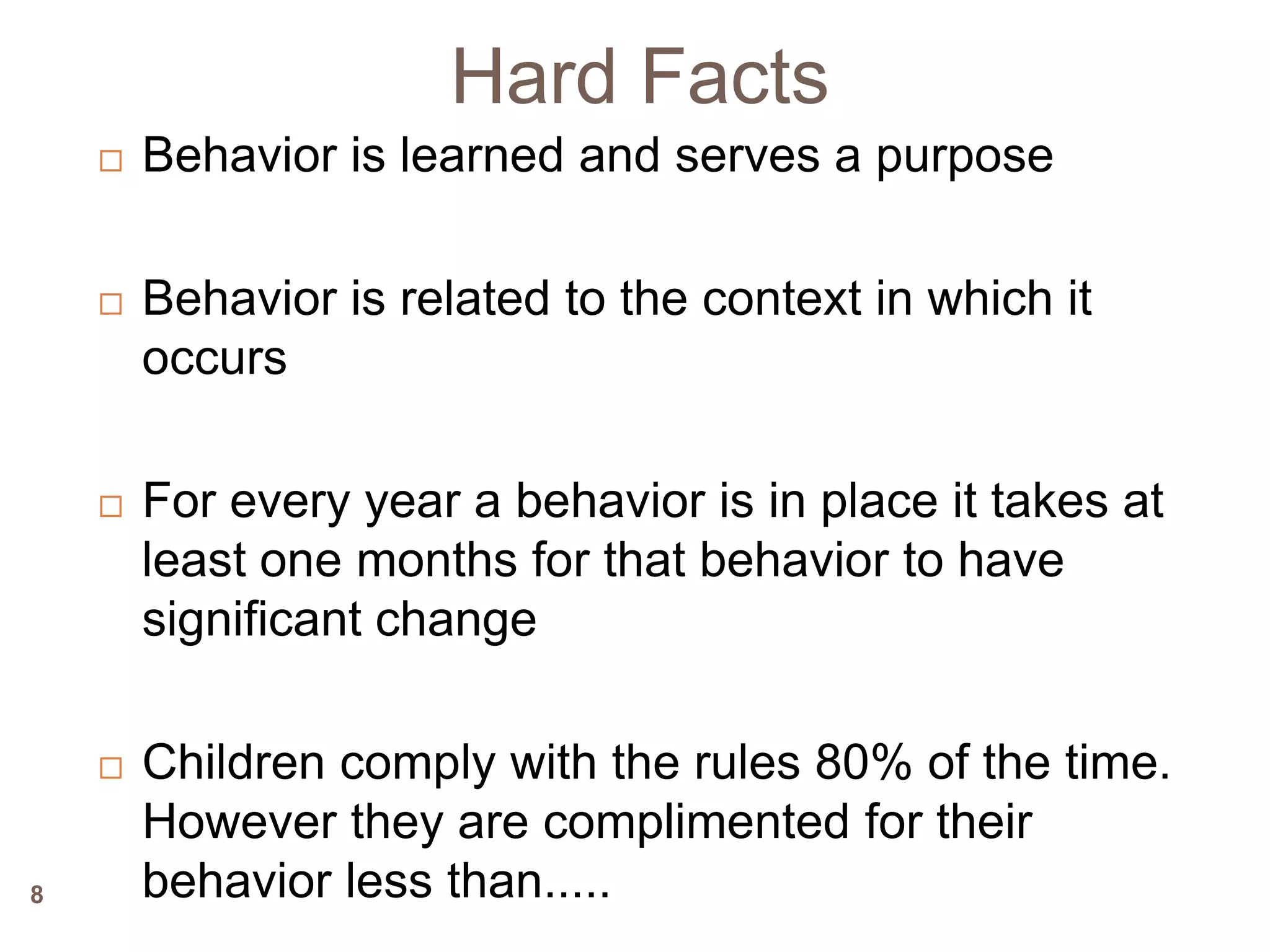 Hard Facts
       Behavior is learned and serves a purpose

       Behavior is related to the context in which it
        occurs

       For every year a behavior is in place it takes at
        least one months for that behavior to have
        significant change

       Children comply with the rules 80% of the time.
        However they are complimented for their
8       behavior less than.....
 