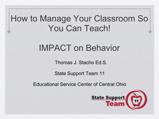 How to Manage Your Classroom So
        You Can Teach!

       IMPACT on Behavior
              Thomas J. Stacho Ed.S.

              State Support Team 11

     Educational Service Center of Central Ohio
 