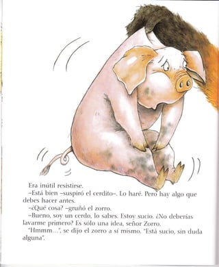 '!
*
l
.:
.,:
l¡
g
a
:
{r
j)
Era inútil resistirse.
-Está bien -suspiró el cerdito-. Lo haré. pero*"huy algo que
debes hacer antes.
-ZQué cosa? -gruñó el zorro.
-Bueno, soy un cerdo, lo sabes. Estoy sucio. ZNo deberías
lavarme primero? Es sólo una idea, señor Zoruo.
"Hmmm...", se dijo eI zoruo a sí mismo. "Está sucio, sin duda
alguna'i
 