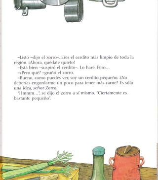 -Listo *dijo el zorro-. Eres el cerdito más limpio de toda la
región. iAhora, quédate quieto!
-Está bien -suspiró el cerdito-. Lo haré. Pero...
-ZPero qué? -gruñó el zorro.
-Bueno, como puedes ve4 soy un cerdito pequeño. ZNo
deberías engordarme un poco para tener más carne? Es sólo
una idea, señor Zoruo.
"Hmmm...", se dijo el zorro a sí mismo. "Ciertamente es
bastante pequeño'i
 