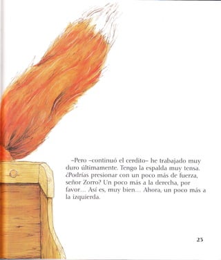 ..{'.t
-Pero -continuó el cerdito- he trabajado muy
duro últimamente. Tengo la espalda muy tensa.
ZPodrías presionar con un poco más de fuerza,
señor Zoruo? Un poco más a la derecha, por
favor... Así es, muy bien. . . Ahora, un poco más
la izquierda.
23
 