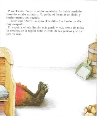 Pero el señor zorro ya no lo escuchaba. Se había quedado
dormido, estaba exhausto. Ir{o podía ni levantar un dedo, y
mucho menos una cazuela.
-Pobre señor zoruo -suspiró el cerdito-. Ha tenido un día
muy ocupado.
En seguida, el más limpio, más gordo y más tierno de todos
los cerditos de la región tomó el resto de las galletas y se fue
para su casa.
 