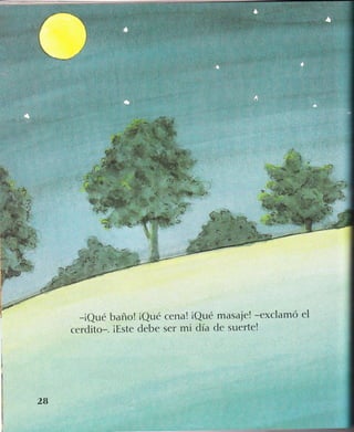 ..,
':"'
*t.
.
1
"t
t'*
- ..=
-. ,a* -l
:. l-''É*;t;j:
-t"Si:i-
-iQué baño! iQué cena! iQué masaje! -exclamó el
cerdito-. iEste debe ser mi día de suerte!
2B
 