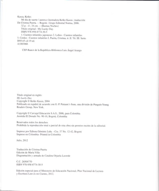 Kasza, Keiko.
Mi día de suerte / autora e ilustradora Keiko Kasza ; traducción
De Cristina Puerta. -- Bogotá : Grupo Editorial Norma, 2006.
32 p. : il ', 24 cm. -- (Buenas Noches)
Título original : My Lucky Day.
ISBN 978-958 -877 4-30-5
1. Cuentos infantiles japoneses 2. Lobos - Cuentos infantiles
3. Cerdos - Cuentos infantiles L Puerta, Cristina, tr. II. Tít. III. Serie.
1895.65 cd 19 ed.
41083066
CEP-Banco de la República-Biblioteca Luis Ángel Arango
Título original en inglés:
My Luclcy Day
Copyright @ Keiko Kasza,2004
Publicado en español de acuerdo con G. P. Puüram's sons, una división de penguinyoung
Readers Group. New York.
Copyright @ Carvajal Educación S.A.S., 2006, para Colombia.
Avenida El Dorado No. 90-10, Bogotá, Colombia
Reservados todos los derechos.
Prohibida la reproducción total o parcial de esta obra sin permiso escrito de la editorial.
Impreso por Editora Géminis Ltda. - Cra. 37 No. 12-42, Bogotá
Impreso en Colombia- Printed in Colombia
Julio,2072
Traducción de Cristina Puerta
Edición de María Villa
Diagramación y armada de Catalina Orjuela Laverde
c.c.26504770
ISBN 978-958 -87 7 4-30-5
Edición especial para el Ministerio de Educación Nacional, Plan Nacional de Lectura
y Escritura Leer es mi Cuento, 2012.
 