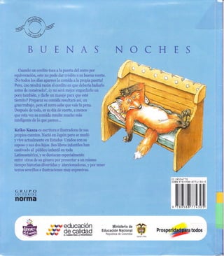 -/{Fh _4
Y4i,. t ,#
(-'

.JE
rl
)
trIp
T
D
j!
Cuando un cerdito toca a la puefta dei zorro por
equivocación, este no pude dar crédito a su buena suefte.
iNo todos ic¡s días aparece la comida a la propia puerta!
Pero, ino tendrá razón el cerdito en que deberia bañarlo
antes de comérselo?, iy no será mejor engordarlo un
;.?1'--,.,.
l:1";
t'
poco también, y darle un masaje para que esté
tiernito? Preparar su comida resultará así, un
gran tratrajo, pero el zorro sabe que vale la pena.
Después de tod.o, es su día de suerte, a menos
que esta vez su comida resulte mucho más
inteligente de lo que parece...
Keiko Kasza es escritora e ilustradora de sus
propios cuentos. Nació cn Japón pero se mudó
yvive actuaimente en Estados llnidos con su
esposo y sus dos hijos. Sus libros infantiles han
cautivado al pirblico infantil en toda
Latinoamérica, v se destacan especiaimente
entre otros de su género por presentar a un mismo
liernpo historias divertidas y aleccionadoras, y por tener
textos sencillos e ilustraciones muy expresivas,
cc ?6501770
ISBN 928-95
GRUPO
EDITORIAL
norma
774
71ililtil
'5
'I 530
rye
we
ury educación
de calidad
Ministerio de #
Educación Nacional E?República de Colombia -'{'-
¡/'t:il..:.
i:";ii
 