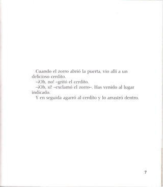 Cuando el zorro abrió la puerta, vio allí a un
delicioso cerdito.
-¡Oh, no! -gritó el cerdito.
-¡Oh, sí! -exclamó el zorro-. Has venido al lugar
indicado.
Y en seguida agarró al cerdito y lo arrastró dentro.
 