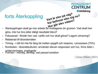 • Återkopplingen skall ge mer arbete för mottagaren än givaren- Vad skall hen
göra, inte hur bra (eller dåligt resultatet blev)?
• Fokuserad - förstår hen vad, varför och hur skall göras? Lagom utmaning?
• Relaterad till lärandemålen
• Timing - i rätt tid inte för lång tid mellan uppgift och respons, i processen.(75%)
• Kontexten - lärandekulturen; använder eleven responsen och hur, finns tiden i
undervisningen, avgörande
• Formen - muntlig, skriftlig; vad passar/variation
( Dylan Wiliam 2007)
 