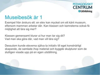 Exempel från årskurs ett: en elev kan mycket om ett känt museum,
eftersom mamman arbetar där. Kan klassen och kamraterna också få
möjlighet att lära sig mer?
Klassen gemensamt klurar ut hur man tar sig dit?
Vad man ska göra där, vad man vill lära sig?
Dessutom kunde eleverna själva ta initiativ till eget konstnärligt
skapande, de samlade ihop material och byggde skulpturer som de
slutligen visade upp på en egen utställning.
 