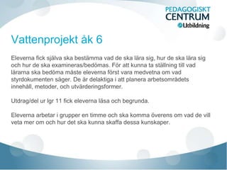 Vattenprojekt åk 6
Eleverna fick själva ska bestämma vad de ska lära sig, hur de ska lära sig
och hur de ska examineras/bedömas. För att kunna ta ställning till vad
lärarna ska bedöma måste eleverna först vara medvetna om vad
styrdokumenten säger. De är delaktiga i att planera arbetsområdets
innehåll, metoder, och utvärderingsformer.
Utdrag/del ur lgr 11 fick eleverna läsa och begrunda.
Eleverna arbetar i grupper en timme och ska komma överens om vad de vill
veta mer om och hur det ska kunna skaffa dessa kunskaper.
 