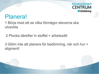 1 Börja med att se vilka förmågor eleverna ska
utveckla
2 Plocka därefter in stoffet + arbetssätt
3 Glöm inte att planera för bedömning, när och hur +
aligment!
 