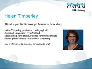 10 principer för lärares professionsutveckling.
Helen Timperley, professor i pedagogik vid
Auckland Universitet, Nya Zeeland,
kollega med John Hattie. Hennes forskningsområde -
lärares professionella lärande och utveckling.
Det professionella lärandes inneboende kraft
 