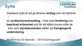 Syfte
Insatsens syfte är att ge lärarna verktyg som de behöver
i
sin professionsutveckling, i linje med forskning och
beprövad erfarenhet och för att bättre kunna möte de
krav som styrdokumenten ställer på framgångsrik
undervisning.
Bedömning för lärande - Ett förhållningssätt
 