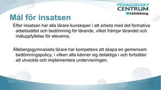 Mål för insatsen
Efter insatsen har alla lärare kunskaper i att arbeta med det formativa
arbetssättet och bedömning för lärande, vilket främjar lärandet och
måluppfyllelse för eleverna.
Ållebergsgymnasiets lärare har kompetens att skapa en gemensam
bedömningspolicy, i vilken alla känner sig delaktiga i och fortsätter
att utveckla och implementera undervisningen.
 