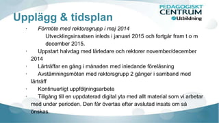 Upplägg & tidsplan
· Förmöte med rektorsgrupp i maj 2014
Utvecklingsinsatsen inleds i januari 2015 och fortgår fram t o m
december 2015.
· Uppstart halvdag med lärledare och rektorer november/december
2014
· Lärträffar en gång i månaden med inledande föreläsning
· Avstämningsmöten med rektorsgrupp 2 gånger i samband med
lärträff
· Kontinuerligt uppföljningsarbete
· Tillgång till en uppdaterad digital yta med allt material som vi arbetar
med under perioden. Den får övertas efter avslutad insats om så
önskas.
 
