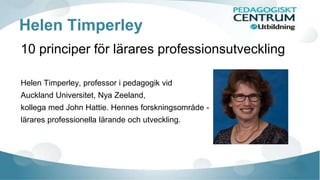 Helen Timperley
10 principer för lärares professionsutveckling
Helen Timperley, professor i pedagogik vid
Auckland Universitet, Nya Zeeland,
kollega med John Hattie. Hennes forskningsområde -
lärares professionella lärande och utveckling.
 