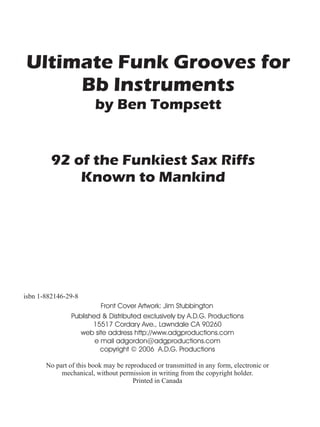 Ultimate Funk Grooves for
     Bb Instruments
                        by Ben Tompsett


         92 of the Funkiest Sax Riffs
             Known to Mankind




isbn 1-882146-29-8
                          Front Cover Artwork: Jim Stubbington
                Published & Distributed exclusively by A.D.G. Productions
                       15517 Cordary Ave., Lawndale CA 90260
                   web site address http://www.adgproductions.com
                        e mail adgordon@adgproductions.com
                          copyright © 2006 A.D.G. Productions

       No part of this book may be reproduced or transmitted in any form, electronic or
            mechanical, without permission in writing from the copyright holder.
                                      Printed in Canada
 