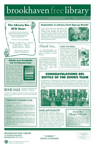 brookhavenfreelibrary
September – November 2013Serving The South Country Central School District
BROOKHAVEN FREE LIBRARY
273 BEAVER DAM ROAD
BROOKHAVEN, NY 11719
Printed on 100% post-consumer waste.
Please recycle this newsletter.
***ECRWSS***
POSTAL CUSTOMER
Non-Profit Org.
STD. RATE POSTAGE
PAID
Brookhaven, N.Y. 11719
Permit No. 6
Did you know that the library
has iPads and mini iPads for
BFL cardholders to use in the
Library? We recently upgrad-
ed the wi-fi signal in the
building and with the addition
of our new comfy chairs; the
front room is a comfortable
place to catch up on your
emails, social media or just
leisure web surfing. To use a
device simply ask a staff
member at the Circulation Desk. A valid Brookhaven
Free Library card is required.
CONGRATULATIONS BFL
BATTLE OF THE BOOKS TEAM
Congratulations to Brookhaven Free Library’s first ever Battle of the Books Team! On
Saturday, August 10, they battled in the ultimate book trivia competition against 42
Suffolk Libraries and even picked up the Sportsmanship award in their session! Great job
team! Pictured from left to right; Assistant Coach, Madison Porsche, Daniel Fortmann,
Andrew Zimlinghaus, Laurel Zimlinghaus, Alexis Spence, Carla Fortmann and Catherine
St. Hilaire.
Good Bye
Margie O’Keefe!
The Board of Trustees and the entire
Library Staff want to express our deep-
est gratitude to Margie for her 21 years
of service to the Brookhaven Free
Library community. We wish you all the
best in your retirement!
BOOK SALE Saturday, September 28,
10:00 a.m. - 4:00 p.m.
The library is holding a book sale! Stop by to browse the
selection of materials for sale. No donations will be accepted
for this event.
In an effort to serve our patrons
better the Brookhaven Free Library
will have new opening hours
beginning September 1.
The new hours are as follows:
Monday – Thursday 9:30 a.m. - 8:00 p.m.
Friday 9:30 a.m. - 5:00 p.m.
Saturday 9:30 a.m. - 5:00 p.m.
Sunday 12:00 noon - 4:00 p.m.
We will begin opening
Sundays on September 8.
The Library Has
NEW Hours
September is Library Card Sign-up Month!
Do you know what your Brookhaven Free
Library can do for you? Free fax service,
computer help, e-Reader and device train-
ing, reference and research services, online
program registration and much more! All
residents of the South County School District
are entitled to a card at the Brookhaven Free
Library. Get yours today!
Thank You...
...to Judith McCadden and
John & Gail Mitchell for their
gifts in memory of James
Redman.
...to the following supporters
of the Adult and YA Summer
Reading Clubs: Avino’s Italian
Table, Gateway Performing
Arts Center of Suffolk County,
Carla Marla’s, Jim’s Deli,
Sequin, T.J.’s Heros and
Intrigue Salon.
Guests are always welcome
September 11 - Meet at the Bellport-Brookhaven
Historical Society at 2:30 p.m. in the Brown Building.
The museum curator, Steve Czarniecki, will give us a
behind the scenes talk and we will have a chance to
visit the museum.
October 9 - Brookhaven Library - Flo Myers will give
us a moving talk about Flo’s Family’s escape from
China. Meeting at 2:30 p.m. Guests are always
welcome.
November 13 - Maurice Kemp, organist and choir
director of Christ Church will perform a selection of
well known organ masterpieces including Phantom of
the Opera and a few surprises, at Christ Church,
Bellport at 2:30 p.m.
FIREPLACE LITERARY CLUB
SHED THE MEDS
Saturday, September 28, 10:00 a.m. - 1:00 p.m.
The Suffolk County Sheriff’s
Office is pleased to offer a safe
way for residents to properly
dispose of their unused med-
ications and covered hypoder-
mic needles. Proper disposal is
essential to protect the envi-
ronment, and ensure that old
prescriptions do not end up in
the wrong hands. Stop by any
time to drop off your unwanted
meds. No questions asked and
no personal information will be taken.
Family and Friends CPR
Monday, October 21, 6:30 - 8:30 p.m.
The Brookhaven Ambulance Department is
pleased to offer Family and Friends CPR to
interested South Country Central School
District residents. This free of charge course
will not certify you in CPR but it will give you
enough information to save a loved one and
prepare you for what to do and to look for if
and when an emergency should arise. This
class is limited to 6 students. A second class
will be added on November 18 if needed.
iPads are Available
for In-House Use
 