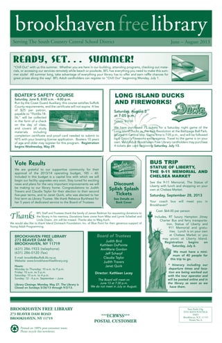 brookhavenfreelibrary
June – August 2013Serving The South Country Central School District
BROOKHAVEN FREE LIBRARY
273 BEAVER DAM ROAD
BROOKHAVEN, NY 11719
Printed on 100% post-consumer waste.
Please recycle this newsletter.
***ECRWSS***
POSTAL CUSTOMER
Non-Profit Org.
STD. RATE POSTAGE
PAID
Brookhaven, N.Y. 11719
Permit No. 6
Bus trip
statue oF liBerty,
the 9-11 MeMorial anD
chelsea Market
See the 9-11 Memorial, The Statue of
Liberty with lunch and shopping on your
own at Chelsea Market.
Saturday, September 28, 2013
Your coach bus will meet you in
Brookhaven*
Cost: $64.00 per person
Includes, RT luxury Hampton Jitney
Charter Bus and ferry transporta-
tion, Statue of Liberty and
911 Memorial and gratu-
ities. Lunch is on your own
at Chelsea Market or you
may picnic at Liberty Island.
Registration begins on
Saturday, July 6.
We must have a mini-
mum of 40 people for
this trip to go.
* Itinerary including our
departure times and loca-
tion are being worked out
with the tour operator and
will be posted online and in
the library as soon as we
have them.
Vote Results
We are grateful to our supportive community for their
approval of the 2013/14 operating budget, 185 – 60.
Included in this budget is a capital line with which we will
begin our facility upgrades very soon. Stay tuned for exciting
news and plans for the very important improvements we will
be making to our library home. Congratulations to Judith
Travers and Claudia Taylor for their election to their second
five-year terms, and to Janet Quirk, who was elected to her
first term as Library Trustee. We thank Rebecca Burkhead for
her 5 years of dedicated service to the Board of Trustees.
Discount
Splish Splash
Tickets
See Details on
Back Cover
BOATER’S SAFETY COURSE
Saturday, June 8, 8:00 a.m. - 4:00 p.m.
Run by the Coast Guard Auxiliary, this course satisfies Suffolk
County requirements, and the certificate will not expire. A fee
of $25 per patron,
payable to “Flotilla-18-
06,” will be collected
in the form of a check
on the day of class,
and covers all study
materials including
completion certificate and proof card needed to submit to
NYS with your boating license application. Boaters 10 years
of age and older may register for this program. Registration
begins Wednesday, May 29.
lonG islanD Ducks
anD FireWorks!
READY, SET. . . SUMMER!
Saturday, August 3
at 7:05 p.m.
Tickets: $10.00
We have purchased 75 tickets for a Saturday night game of the
Long Island Ducks vs. the York Revolution at the Bethpage Ball Park,
located in Central Islip. Game time is 7:05 p.m., and will be followed
by a Grucci’s Fireworks extravaganza. Travel to the game is on your
own. Valid Adult Brookhaven Free Library cardholders may purchase
4 tickets per card beginning Saturday, July 13.
BROOKHAVEN FREE LIBRARY
273 BEAVER DAM RD.
BROOKHAVEN, NY 11719
(631) 286-1923 (telephone)
(631) 286-0120 (fax)
E-mail: broolib@suffolk.lib.ny.us
Website: www.brookhavenfreelibrary.org
Hours:
Monday to Thursday: 10 a.m. to 9 p.m.
Friday: 10 a.m. to 5 p.m.
Saturday: 10 a.m. to 4 p.m.
Sunday: 12 - 4 p.m. September – June
Library Closings: Monday, May 27. The Library is
Closed on Sundays 5/26/13 through 9/2/13.
The Board will meet on
June 13 at 7:30 p.m.
We do not meet in July or August.
Board of Trustees
Judith Bird
Kathleen DuPointe
AnnMarie Gordon
Jeff Scharpf
Claudia Taylor
Judith Travers
Janet Quirk
Director: Kathleen Lacey
“Chill Out” with us this summer. Whether you are here in our building, attending programs, checking out mate-
rials, or accessing our services remotely while beach or poolside, BFL has everything you need to make this sum-
mer sizzle! All summer long, take advantage of everything your library has to offer and earn raffle chances for
great prizes along the way! BFL Adult cardholders can register to “Chill Out” beginning Monday, July 1.
BFL Staff and Trustees thank the family of James Redman for requesting donations to
the library in his memory. Donations have come from Mike and Lynne Scheibel and
Linda Diasio. Jim will be missed. Thanks also to Meg Koch.
We would also like to thank Island Outreach Foundation, Inc. of Blue Point for their generous support of
Young Adult Programming.
Thanks
 