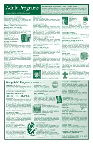 DAYTIME BOOK DISCUSSIONS
Second Tuesday of the month at 10:30 a.m.
Registration is encouraged but not required, and new
members are always welcome. Copies of titles are
available for check out at the Circulation Desk.
June 11 - Tiger’s Wife by Téa Obreht
July 9 - Caleb’s Crossing by Geraldine Brooks
August 13 - Defending Jacob by William Landay
EVENING BOOK DISCUSSIONS
The last Monday of the month at 7:00 p.m.
Registration is encouraged but not required, and new
members are always welcome. Copies of titles are
available for check out at the Circulation Desk.
June 24 - Devil in the White City
by Erik Larson
July 29 - The Other Boleyn Girl
by Philippa Gregory
August 26 - A Visit from the
Goon Squad by Jennifer Egan
TUESDAY AFTERNOON
MOVIES
Every Tuesday at 2:00 p.m.
Join us on Tuesdays for an afternoon of cinematic
entertainment. New releases are shown whenever
possible. Titles are available online and by calling the
library. No registration required.
FRIDAY AFTERNOON CREATIVES
Fridays, 2:00 - 4:00 p.m.
Our meeting room is open to all creatives! Bring your
sewing, stitching, quilting, knitting, or other creative
project to work on in the company of other creative
people. No formal instruction is provided, but advice is
available if you ask. Feel free to bring a snack or drink if
you wish. No registration is required and new members
are welcome!
SURF FEVER!
Thursdays at 6:30 p.m.
Join us June 20, July 25, and August 29 as our resident
“surfer dude” shares new surf film classics and old
favorites! As always, snacks, friendship and “story”
will be shared! All welcome. No registration required.
AGING IN PLACE INFORMATION SESSION
Monday, June 10 at 1:00 p.m.
Bob Cuccaro and Rick Cashman, both with the Long
Island Chapter of the National Aging In Place Council
(NAIPC), will discuss protecting your identity, long
term care planning, and alternative funding sources.
Registration begins Monday, June 3.
SOLAR POWER
Thursday, June 13 at 7:00 p.m.
Join us for an information session all about solar power
and home installation. Registration begins Monday,
June 3.
PADDLEBOARDING 101
Monday, June 17 at 7:00 p.m.
Paddleboarding combines a core strengthening beach
workout with the newest craze in water sports, and
provides functional movement & fun for participants of
varying ages & levels. Local resident, and founder of
Get Up Stand Up NY Paddleboarding Fitness,
Meaghan Shannon BS, CSCS, will be here to answer
your questions about this amazing summer sport!
Registration begins Monday, June 3.
MEDITATION FOR EVERYDAY LIVING
Tuesday, June 18 at 7:00 p.m.
In the fast-paced, stressful world we live in, is there a
way we can decompress, regain our center, and
experience the peace we seek? Join John Bednarik as
he explores the power of meditation to help us
transform our lives and joy and serenity. Registration
begins Monday, June 3.
DIGITAL DOWNLOADS 101
Wednesday, June 19 at 7:00 p.m.
Get your e-reader or tablet ready for summer reading!
Come learn what FREE resources your library has to
offer including audio and eBook downloads. All ages
welcome. Registration begins Monday, June 3.
BBQ SIDES
Tuesday, July 2 at 7:00 p.m.
Chef Richard is dropping by the Library to teach us
some delicious side dishes perfect for summer BBQ’s!
There is a materials fee of $6.00. Registration begins
Monday, June 3.
A THOUSAND MEMORIES - LIVE IN CONCERT!
Wednesday, July 10 at 6:00 p.m.
Grab your friends, pack a picnic, and head to the library
for a fun concert on the lawn! Tommy Sullivan,
world-class musician, original member, and musical
director of Johnny Maestro & the
Brooklyn Bridge, and Charter
Inductee of the Long Island Music
Hall of Fame, performs music from
the 50s and 60s. Limited seating will
be provided. Feel free to bring your
own lawn chairs, and blankets. All
welcome. No registration required.
BOOKS
AND BAUBLES
Tuesday, July 30
at 7:00 p.m.
Make a beautiful clus-
tered initial necklace
based on Philippa
Gregory’s The Other
Boleyn Girl. Get inspired by reading the title with our
Evening Book Discussion group. The title is our selec-
tion for the month of July. Registration begins Monday,
June 3.
NTD FILM SCREENING
Thursday, August 1 at 7:00 p.m.
Join us for a special showing of an NTD Television
production film, focused on the current state of civil
rights in China and the practice of Falun Dafa.
Registration begins Monday, June 3.
MOZZARELLA MAKING WORKSHOP
Monday, August 5 at 7:00 p.m.
Come learn the way to make fresh mozzarella in your
own home. First, Chef Richard will take you through the
process of turning milk into curd. Next, all participants
will take the curd and create their own ball of fresh
mozzarella to take home with them and enjoy with their
family. Please bring a large mixing bowl to class. There
is a materials fee of $5.00. Registration begins Monday,
June 3.
FALUN DAFA
Thursday, August 8 at 7:00 p.m.
Join us for a lively demonstration
and introduction of Falun Dafa, a
practice of the mind and body.
Since Falun Dafa’s public introduc-
tion in 1992, the practice has spread to
over 60 countries worldwide and is practiced
by over 100,000,000 people. The practice, guided by
the principles of Truthfulness, Compassion, and
Tolerance can help people achieve physical health,
mental balance, and inner peace. Registration begins
Monday, June 3.
BE RED CROSS READY
Wednesday, August 14 at 7:00 p.m.
In a 60-minute presentation by trained
Red Cross officials, participants will learn
how to create a plan, build a supply kit, as
well as keep loved ones safe and
informed during times of a disaster.
Registration begins Monday, June 3.
Adult Programs
TEEN DRIVE FOR TROOPS
The Teens of BFL are seeking donations of travel size
handy wipes, chap sticks and individually wrapped
snacks (no chocolate) to be sent to Troops overseas.
Please make donations by Friday, August 16. We thank
you in advance for your generous support!
TEEN SUMMER READING CLUB:
June 24-August 19
The Beneath the Surface program is focused on
encouraging you to discover what is beneath your own
surface by taking advantage of all that is available at
your library. Spend your summer making new friends,
learning new skills, and reading great titles! Sign up for
our reading club and earn chances to win awesome
prizes including gift cards, author signed book copies,
event tickets, admission to special programs and much
more! Earn extra raffle tickets by attending programs.
Registration begins Monday, June 3.
BATTLE OF THE BOOKS
Interested in books and trivia? Join BFL’s 1st ever
Battle of the Books team! Read 8 books and come to
weekly practices. Then compete in the Suffolk County
Championship on August 10! Open to students
entering grades 6-9 in the fall. Weekly practice
meeting times will be decided based on team member
availability. Registration begins Monday, June 3.
BOOK BUDDIES
Mondays June 24 (Training Session),
July 1, 8, 15, 22, 29 and August 5, and 12
at 5:00 and/or 5:30 p.m.
Do you enjoy the company of children and
love reading? Volunteer to be a Book Buddy
and earn community service hours by
reading with younger children. Teens need
to be prompt, committed, and reliable.
1st time “buddies” are required to attend a
mandatory training session on Monday, June 24.
For returning “buddies,” program begins
July 1. Registration begins Monday, June 3.
PROJECT DUCT TAPE
Wednesday, June 26 at 5:00 p.m.
Back by popular demand! Grab your
friends and head to BFL for this fun challenge where
you will be asked to produce different items using only
Duct tape! Registration begins Monday, June 3.
WRITE THE NIGHT
Mondays, July 8 and 15 at 7:00 p.m.
Do you love creative writing? In this 2-session
program, we will work on a fun collaborative
writing project. Then, learn simple book
binding techniques to create a unique journal
for your own work! Registration begins
Monday, June 3.
ANGRY BIRDS-LIVE!
Tuesday, July 9 at 5:30 p.m.
You have played the game on your
touch screen device now come try it
out in person! Create your own angry
birds and see if they can defeat the
obstacles that we create. Registration
begins Monday, June 3.
ANIME CELEBRATION
Wednesday, July 17 at 5:00 p.m.
Love Anime? Spend time discussing your favorite
Anime titles with friends, make some unique Anime
inspired crafts, and even enjoy some authentic Japanese
delicacies. Registration begins Monday, June 3.
GIRLS NIGHT OUT
Monday, July 22 at 7:00 p.m.
Enjoy a night at the library with your friends and
make your own lip-gloss, bracelets and sugar body
scrub! Registration begins Monday, June 3.
PARACORD SURVIVAL BRACELET
Wednesday, July 24 at 7:00 p.m.
Emergency supply of cord in a tough, trendy
bracelet! Useful for many purposes; shoelaces,
lashings, snares, splints, even fishing lines and
sewing threads! Registration begins
Monday, June 3.
HOGWARTS’S SUMMER SCHOOL
Wednesday, July 31 at 4:00 p.m.
July 31st marks the birthday of Hogwarts’s most
famous student, Harry Potter! To celebrate participate
in team trivia, learn the basics of potion making and
more! Registration begins Monday, June 3.
ULTIMATE TEEN CHALLENGE
Wednesday, August 7 at 5:00 p.m.
Bring your “A” game for a night of trivia, challenges,
and stiff competition. Only one team will reign
supreme! Registration begins Monday, June 3.
CHAT AND CHEW
Monday, August 12 at 7:00 p.m.
Join Miss Jamie for pizza as we discuss the first book
in the Maze Runner series. Fans of The Hunger
Games and Divergent, will love this fast-paced,
action packed novel. The first 15 teens to sign up will
receive their own paperback copy. Registration begins
Monday, June 3.
STRING ART
Tuesday, August 13 at 5:00 p.m.
Design a unique wall hanging
for your room. Registration begins Monday, June 3.
TASTE CHALLENGE
Monday, August 19 at 7:00 p.m.
Can you tell the difference between low fat and
regular ice cream? What about store brand vs. name
brand cookies? Fill your taste buds with delectable
bite-sized bits of different food as you chomp your way
to choosing which snack is which! Registration begins
Monday, June 3.
CUPCAKE WARS
Wednesday, August 21 at 5:00 p.m.
Calling all cupcake enthusiasts! Head down to BFL and
get ready to participate in team challenges and games
featuring cupcakes. Registration begins Monday, June 3.
COMMUNITY SERVICE OPPORTUNITY:
CARE PACKAGES FOR TROOPS
Friday, August 23 at 11:00 a.m.
Join us to assemble care packages for our Troops.
2 hours of community service time will be earned.
Registration begins Monday, June 3.
Young Adult Programs - Grades 7-12
Adult Program Registration - June 3 unless noted
Registration is required for most adult programs. Brookhaven Free Library card holders may
register in person or by telephone beginning at 10:00 a.m. and online at www.brookhaven-
freelibrary.org any time after 10:15 a.m. Out of district residents are welcome to register if
space allows, one week after the posted registration date. Programs that have fees attached
require you to register in person at the library Circulation Desk.
Advance registration is suggested for all programs,
and is a must for all programs requiring a fee.
 