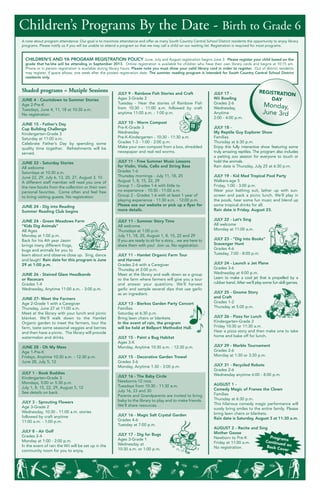 A note about program attendance: Our goal is to maximize attendance and offer as many South Country Central School District residents the opportunity to enjoy library
programs. Please notify us if you will be unable to attend a program so that we may call a child on our waiting list. Registration is required for most programs.
JUNE 4 - Countdown to Summer Stories
Age 2-Pre-K
Tuesdays, June 4, 11, 18 at 10:30 a.m.
No registration.
JUNE 15 - Father’s Day
Cup Building Challenge
Kindergarten-Grade 3
Saturday at 11:00 a.m.
Celebrate Father’s Day by spending some
quality time together. Refreshments will be
served.
JUNE 22 - Saturday Stories
All welcome
Saturdays at 10:30 a.m.
June 22, 29, July 6, 13, 20, 27, August 3, 10
A different staff member will read you one of
the new books from the collection or their own
personal favorites. Come often and feel free
to bring visiting guests. No registration
JUNE 24 - Dig into Reading
Summer Reading Club begins
JUNE 24 - Green Meadows Farm
“Kids Dig Animals”
All Ages
Monday at 1:00 p.m.
Back for his 4th year Jason
brings many different frogs,
bugs and animals for you to
learn about and observe close up. Sing, dance
and laugh! Rain date for this program is June
29 at 1:00 p.m.
JUNE 26 - Stained Glass Headbands
or Racecars
Grades 1-4
Wednesday, Anytime 11:00 a.m. - 3:00 p.m.
JUNE 27- Meet the Farmers
Age 2-Grade 1 with a Caregiver
Thursday, June 27 at 11:00 a.m.
Meet at the library with your lunch and picnic
blanket. We’ll walk down to the Hamlet
Organic garden to meet the farmers, tour the
farm, taste some seasonal veggies and berries
and then have a picnic. The library will provide
watermelon and drinks.
JUNE 28 - Oh My Mess
Age 1-Pre-K
Fridays, Anytime 10:30 a.m. - 12:30 p.m.
June 28, July 5, 12
JULY 1 - Book Buddies
Kindergarten-Grade 3
Mondays, 5:00 or 5:30 p.m.
July 1, 8, 15, 22, 29, August 5, 12
See details on back.
JULY 3 - Sprouting Flowers
Age 3-Grade 2
Wednesday, 10:30 - 11:00 a.m. stories
followed by craft anytime
11:00 a.m. - 1:00 p.m.
JULY 8 - Air Golf
Grades 2-4
Monday at 1:00 - 2:00 p.m.
In the event of rain the Wii will be set up in the
community room for you to enjoy.
JULY 9 - Rainbow Fish Stories and Craft
Ages 3-Grade 2
Tuesday - Hear the stories of Rainbow Fish
from 10:30 - 11:00 a.m. followed by craft
anytime 11:00 a.m. - 1:00 p.m.
JULY 10 - Worm Compost
Pre-K-Grade 3
Wednesday
Pre-K-Kindergarten - 10:30 - 11:30 a.m.
Grades 1-3 - 1:00 - 2:00 p.m.
Make your own compost from a box, shredded
newspaper and real red worms.
JULY 11 - Free Summer Music Lessons
for Violin, Viola, Cello and String Bass
Grades 1-6
Thursday mornings - July 11, 18, 25
August 1, 8, 15, 22, 29
Group 1 - Grades 1-6 with little to
no experience - 10:30 - 11:00 a.m.
Group 2 - Grades 1-6 with at least 1 year of
playing experience - 11:30 a.m. - 12:00 p.m.
Please see our website or pick up a flyer for
more details.
JULY 11 - Summer Story Time
All welcome
Thursdays at 1:00 p.m.
July 11, 18, 25, August 1, 8, 15, 22 and 29
If you are ready to sit for a story…we are here to
share them with you! Join us. No registration.
JULY 11 - Hamlet Organic Farm Tour
and Harvest
Grades 2-6 with a Caregiver
Thursday at 2:00 p.m.
Meet at the library and walk down as a group
to the farm where farmers will give you a tour
and answer your questions. We’ll harvest
garlic and sample several dips that use garlic
as an ingredient.
JULY 13 - Bierkos Garden Party Concert
Families
Saturday at 6:30 p.m.
Bring lawn chairs or blankets.
In the event of rain, the program
will be held at Bellport Methodist Hall.
JULY 15 - Paint a Bug Habitat
Ages 3-K
Monday, Anytime 10:30 a.m. - 12:30 p.m.
JULY 15 - Decorative Garden Trowel
Grades 3-6
Monday, Anytime 1:30 - 3:00 p.m.
JULY 16 - The Baby Circle
Newborns-12 mos.
Tuesdays from 10:30 - 11:30 a.m.
July 16, 23 and 30
Parents and Grandparents are invited to bring
baby to the library to play and to make friends.
We’ll share resources.
JULY 16 - Magic Salt Crystal Garden
Grades 4-6
Tuesday at 7:00 p.m.
JULY 17 - Dig for Bugs
Ages 3-Grade 1
Wednesday at
10:30 a.m. or 1:00 p.m.
JULY 17 -
Wii Bowling
Grades 2-6
Wednesday,
Anytime
2:00 - 4:00 p.m.
JULY 18 -
My Reptile Guy Explorer Show
Families
Thursday at 6:30 p.m.
Enjoy this fully interactive show featuring some
truly amazing reptiles. The program also includes
a petting zoo session for everyone to touch or
hold the animals.
Rain date is Thursday, July 25 at 6:30 p.m.
JULY 19 - Kid Med Tropical Pool Party
Walkers-age 5
Friday, 1:00 - 3:00 p.m.
Wear your bathing suit, lather up with sun-
screen and pack a picnic lunch. We’ll play in
the pools, hear some fun music and blend up
some tropical drinks for all.
Rain date is Friday, August 23.
JULY 22 - Let’s Sing
All welcome
Monday at 11:00 a.m.
JULY 23 - “Dig into Books”
Scavenger Hunt
Grades 4-6
Tuesday, 7:00 - 8:00 p.m.
JULY 24 - Launch a Jet Plane
Grades 3-6
Wednesday at 4:00 p.m.
Learn to make a cool jet that is propelled by a
rubber band. After we’ll play some fun skill games.
JULY 25 - Gnome Story
and Craft
Grades 1-2
Thursday at 5:00 p.m.
JULY 26 - Pizza for Lunch
Kindergarten-Grade 2
Friday 10:30 or 11:30 a.m.
Hear a pizza story and then make one to take
home and bake off for lunch.
JULY 29 - Marble Tournament
Grades 2-6
Monday at 1:30 or 3:30 p.m.
JULY 31 - Recycled Robots
Grades 2-6
Wednesday anytime 6:00 - 8:00 p.m.
AUGUST 1 -
Comedy Magic of Franee the Clown
Families
Thursday at 6:30 p.m.
This hilarious comedy magic performance will
surely bring smiles to the entire family. Please
bring lawn chairs or blankets.
Rain date is Saturday, August 3 at 11:30 a.m.
AUGUST 2 - Recite and Sing
Mother Goose
Newborn to Pre-K
Friday at 11:00 a.m.
No registration.
CHILDREN’S AND YA PROGRAM REGISTRATION POLICY June, July and August registration begins June 3. Please register your child based on the
grade that he/she will be attending in September 2013. Online registration is available for children who have their own library cards and begins at 10:15 am.
Phone or in person registration is available during library hours. Please note you must show your valid library card in order to register. Out of district residents
may register, if space allows, one week after the posted registration date. The summer reading program is intended for South Country Central School District
residents only.
REGISTRATION
DAY
Monday,
June 3rd
ProgramsContinued onBack Cover
Children’s Programs By the Date - Birth to Grade 6
Shaded programs = Mutiple Sessions
 