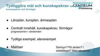 Tydliggöra mål och kunskapskrav- Att synliggöra 
kunskapskrav och förmågor 
● Läroplan, kursplan, ämnesplan 
● Centralt innehåll, kunskapskrav, förmågor 
progressionen i värdeorden 
● Tydliga exempel, elevexempel 
● Matriser Samsyn? På skolan? I 
arbetslaget? Med eleverna? 
 