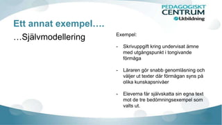 Ett annat exempel…. 
…Självmodellering Exempel: 
- Skrivuppgift kring undervisat ämne 
med utgångspunkt i tongivande 
förmåga 
- Läraren gör snabb genomläsning och 
väljer ut texter där förmågan syns på 
olika kunskapsnivåer 
- Eleverna får självskatta sin egna text 
mot de tre bedömningsexempel som 
valts ut. 
 