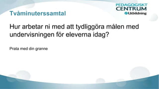 Tvåminuterssamtal 
Hur arbetar ni med att tydliggöra målen med 
undervisningen för eleverna idag? 
Prata med din granne 
 