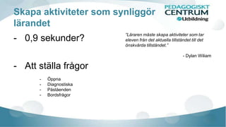 Skapa aktiviteter som synliggör 
lärandet 
- 0,9 sekunder? 
- Att ställa frågor 
- Öppna 
- Diagnostiska 
- Påståenden 
- Bordsfrågor 
“Läraren måste skapa aktiviteter som tar 
eleven från det aktuella tillståndet till det 
önskvärda tillståndet.” 
- Dylan Wiliam 
 