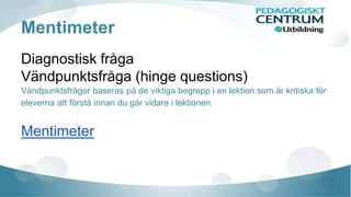 Mentimeter 
Diagnostisk fråga 
Vändpunktsfråga (hinge questions) 
Vändpunktsfrågor baseras på de viktiga begrepp i en lektion som är kritiska för 
eleverna att förstå innan du går vidare i lektionen. 
Mentimeter 
 