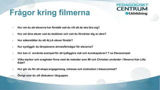 Frågor kring filmerna 
- Hur vet du att eleverna har förstått vad du vill att de ska lära sig? 
- Hur vet dina elever vad du bedömer och vad du förväntar dig av dem? 
- Hur säkerställer du att ALLA elever förstår? 
- Hur synliggör du läroplanens ämnesförmågor för eleverna? 
- Hur kan ni använda exempel för att tydliggöra mål och kunskapskrav? T ex Elevexempel 
- Vilka styrkor och svagheter finns med de metoder som Mi och Christian använder i filmerna från Lilla 
Edet? 
- Hur gör du för att skapa engagemang, intresse och motivation i klassrummet? 
- Övrigt som du vill diskutera i lärguppen. 
 