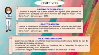 OBJETIVOS
OBJETIVO DE DESARROLLO
Contribuir a mejorar los buenos hábitos de higiene, para prevenir las
enfermedades diarreicas en los niños menores de 5 años del Pueblo “Joven
Santa Rosa” – Lambayeque – 2019.
OBJETIVO GENERAL
Diseñar e implementar estrategias que permitan identificar las principales
causas de desnutrición en los niños menores de 5 años del Pueblo “Joven
Santa Rosa” – Lambayeque – 2019.
OBJETIVOS ESPECÍFICOS
• Desarrollar alternativas comunitarias de complementación alimentaria dentro del plan de
seguridad alimentaria y nutricional.
• Implementar un sistema de vigilancia nutricional de la población, incluyendo los
componentes de la seguridad alimentaria.
• Disminuir los riesgos de enfermedades diarreicas en niños de 5 -10 años.
 