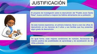 JUSTIFICACIÓN
El proyecto de investigación sobre la desnutrición del "Pueblo Joven Santa
Rosa", busca contribuir a mejorar los hábitos alimentarios de su población.
De esta manera esperamos, en primera instancia, llevar a cero las cifras de
desnutrición en los menores de 5 años y sus familias que hoy presentan
algún grado de desnutrición.
De igual forma, unas mejores condiciones de nutrición, favorecerán de
manera positiva las posibilidades de aprendizaje y de socialización de los
niños y jóvenes.
 